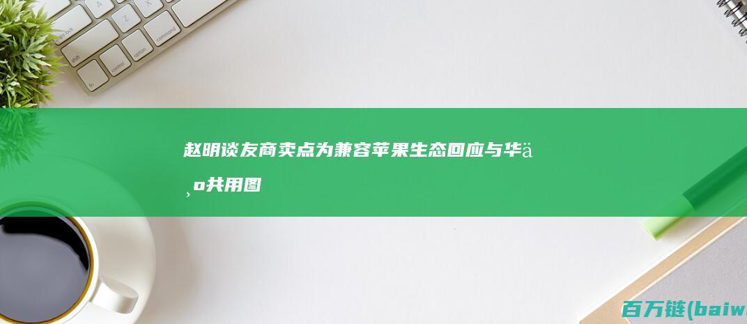 赵明谈友商卖点为兼容苹果生态回应与华为共用图纸-手机中国