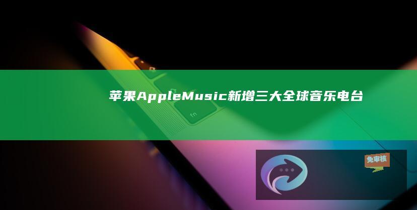 苹果AppleMusic新增三大全球音乐电台：无需订阅，免费畅听